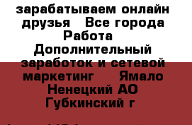 зарабатываем онлайн друзья - Все города Работа » Дополнительный заработок и сетевой маркетинг   . Ямало-Ненецкий АО,Губкинский г.